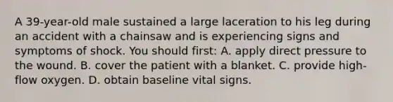 A 39-year-old male sustained a large laceration to his leg during an accident with a chainsaw and is experiencing signs and symptoms of shock. You should first: A. apply direct pressure to the wound. B. cover the patient with a blanket. C. provide high-flow oxygen. D. obtain baseline vital signs.