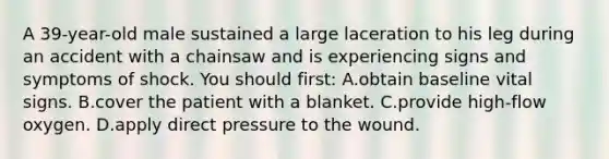 A 39-year-old male sustained a large laceration to his leg during an accident with a chainsaw and is experiencing signs and symptoms of shock. You should first: A.obtain baseline vital signs. B.cover the patient with a blanket. C.provide high-flow oxygen. D.apply direct pressure to the wound.