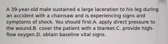 A 39-year-old male sustained a large laceration to his leg during an accident with a chainsaw and is experiencing signs and symptoms of shock. You should first:A. apply direct pressure to the wound.B. cover the patient with a blanket.C. provide high-flow oxygen.D. obtain baseline vital signs.