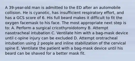 A 39-year-old man is admitted to the ED after an automobile collision. He is cyanotic, has insufficient respiratory effort, and has a GCS score of 6. His full beard makes it difficult to fit the oxygen facemask to his face. The most appropriate next step is to: A. Perform a surgical cricothyroidotomy B. Attempt nasotracheal intubation C. Ventilate him with a bag-mask device until c-spine injury can be excluded D. Attempt orotracheal intubation using 2 people and inline stabilization of the cervical spine E. Ventilate the patient with a bag-mask device until his beard can be shaved for a better mask fit.