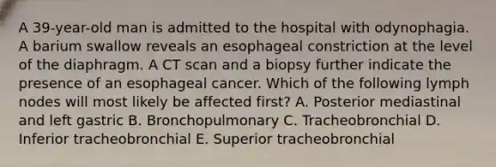 A 39-year-old man is admitted to the hospital with odynophagia. A barium swallow reveals an esophageal constriction at the level of the diaphragm. A CT scan and a biopsy further indicate the presence of an esophageal cancer. Which of the following lymph nodes will most likely be affected first? A. Posterior mediastinal and left gastric B. Bronchopulmonary C. Tracheobronchial D. Inferior tracheobronchial E. Superior tracheobronchial