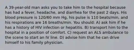 A 39-year-old man asks you to take him to the hospital because has had a fever, headache, and diarrhea for the past 2 days. His <a href='https://www.questionai.com/knowledge/kD0HacyPBr-blood-pressure' class='anchor-knowledge'>blood pressure</a> is 120/60 mm Hg, his pulse is 110 beats/min, and his respirations are 16 breaths/min. You should: A) ask him if he has a history of HIV infection or hepatitis. B) transport him to the hospital in a position of comfort. C) request an ALS ambulance to the scene to start an IV line. D) advise him that he can drive himself to his family physician.