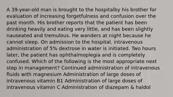 A 39-year-old man is brought to the hospitalby his brother for evaluation of increasing forgetfulness and confusion over the past month. His brother reports that the patient has been drinking heavily and eating very little, and has been slightly nauseated and tremulous. He wanders at night because he cannot sleep. On admission to the hospital, intravenous administration of 5% dextrose in water is initiated. Two hours later, the patient has ophthalmoplegia and is completely confused. Which of the following is the most appropriate next step in management? Continued administration of intravenous fluids with magnesium Administration of large doses of intravenous vitamin B1 Administration of large doses of intravenous vitamin C Administration of diazepam & haldol