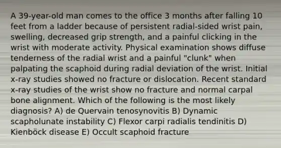 A 39-year-old man comes to the office 3 months after falling 10 feet from a ladder because of persistent radial-sided wrist pain, swelling, decreased grip strength, and a painful clicking in the wrist with moderate activity. Physical examination shows diffuse tenderness of the radial wrist and a painful "clunk" when palpating the scaphoid during radial deviation of the wrist. Initial x-ray studies showed no fracture or dislocation. Recent standard x-ray studies of the wrist show no fracture and normal carpal bone alignment. Which of the following is the most likely diagnosis? A) de Quervain tenosynovitis B) Dynamic scapholunate instability C) Flexor carpi radialis tendinitis D) Kienböck disease E) Occult scaphoid fracture