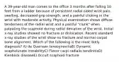 A 39-year-old man comes to the office 3 months after falling 10 feet from a ladder because of persistent radial-sided wrist pain, swelling, decreased grip strength, and a painful clicking in the wrist with moderate activity. Physical examination shows diffuse tenderness of the radial wrist and a painful "clunk" when palpating the scaphoid during radial deviation of the wrist. Initial x-ray studies showed no fracture or dislocation. Recent standard x-ray studies of the wrist show no fracture and normal carpal bone alignment. Which of the following is the most likely diagnosis? A) de Quervain tenosynovitisB) Dynamic scapholunate instabilityC) Flexor carpi radialis tendinitisD) Kienböck diseaseE) Occult scaphoid fracture