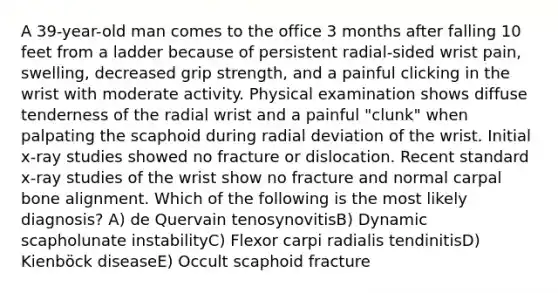 A 39-year-old man comes to the office 3 months after falling 10 feet from a ladder because of persistent radial-sided wrist pain, swelling, decreased grip strength, and a painful clicking in the wrist with moderate activity. Physical examination shows diffuse tenderness of the radial wrist and a painful "clunk" when palpating the scaphoid during radial deviation of the wrist. Initial x-ray studies showed no fracture or dislocation. Recent standard x-ray studies of the wrist show no fracture and normal carpal bone alignment. Which of the following is the most likely diagnosis? A) de Quervain tenosynovitisB) Dynamic scapholunate instabilityC) Flexor carpi radialis tendinitisD) Kienböck diseaseE) Occult scaphoid fracture