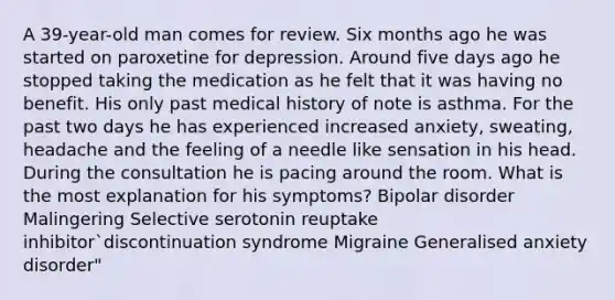 A 39-year-old man comes for review. Six months ago he was started on paroxetine for depression. Around five days ago he stopped taking the medication as he felt that it was having no benefit. His only past medical history of note is asthma. For the past two days he has experienced increased anxiety, sweating, headache and the feeling of a needle like sensation in his head. During the consultation he is pacing around the room. What is the most explanation for his symptoms? Bipolar disorder Malingering Selective serotonin reuptake inhibitor`discontinuation syndrome Migraine Generalised anxiety disorder"