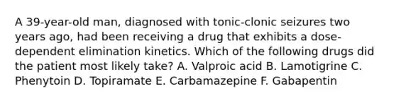 A 39-year-old man, diagnosed with tonic-clonic seizures two years ago, had been receiving a drug that exhibits a dose-dependent elimination kinetics. Which of the following drugs did the patient most likely take? A. Valproic acid B. Lamotigrine C. Phenytoin D. Topiramate E. Carbamazepine F. Gabapentin