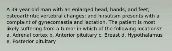A 39-year-old man with an enlarged head, hands, and feet; osteoarthritic vertebral changes; and hirsutism presents with a complaint of gynecomastia and lactation. The patient is most likely suffering from a tumor in which of the following locations? a. Adrenal cortex b. Anterior pituitary c. Breast d. Hypothalamus e. Posterior pituitary