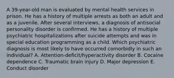 A 39-year-old man is evaluated by mental health services in prison. He has a history of multiple arrests as both an adult and as a juvenile. After several interviews, a diagnosis of antisocial personality disorder is confirmed. He has a history of multiple psychiatric hospitalizations after suicide attempts and was in special education programming as a child. Which psychiatric diagnosis is most likely to have occurred comorbidly in such an individual? A. Attention-deficit/hyperactivity disorder B. Cocaine dependence C. Traumatic brain injury D. Major depression E. Conduct disorder