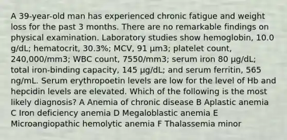 A 39-year-old man has experienced chronic fatigue and weight loss for the past 3 months. There are no remarkable findings on physical examination. Laboratory studies show hemoglobin, 10.0 g/dL; hematocrit, 30.3%; MCV, 91 μm3; platelet count, 240,000/mm3; WBC count, 7550/mm3; serum iron 80 μg/dL; total iron-binding capacity, 145 μg/dL; and serum ferritin, 565 ng/mL. Serum erythropoetin levels are low for the level of Hb and hepcidin levels are elevated. Which of the following is the most likely diagnosis? A Anemia of chronic disease B Aplastic anemia C Iron deficiency anemia D Megaloblastic anemia E Microangiopathic hemolytic anemia F Thalassemia minor