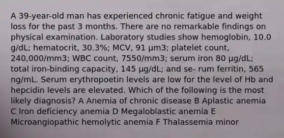 A 39-year-old man has experienced chronic fatigue and weight loss for the past 3 months. There are no remarkable findings on physical examination. Laboratory studies show hemoglobin, 10.0 g/dL; hematocrit, 30.3%; MCV, 91 μm3; platelet count, 240,000/mm3; WBC count, 7550/mm3; serum iron 80 μg/dL; total iron-binding capacity, 145 μg/dL; and se- rum ferritin, 565 ng/mL. Serum erythropoetin levels are low for the level of Hb and hepcidin levels are elevated. Which of the following is the most likely diagnosis? A Anemia of chronic disease B Aplastic anemia C Iron deficiency anemia D Megaloblastic anemia E Microangiopathic hemolytic anemia F Thalassemia minor