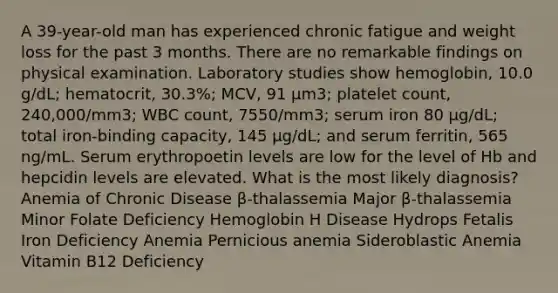 A 39-year-old man has experienced chronic fatigue and weight loss for the past 3 months. There are no remarkable findings on physical examination. Laboratory studies show hemoglobin, 10.0 g/dL; hematocrit, 30.3%; MCV, 91 μm3; platelet count, 240,000/mm3; WBC count, 7550/mm3; serum iron 80 μg/dL; total iron-binding capacity, 145 μg/dL; and serum ferritin, 565 ng/mL. Serum erythropoetin levels are low for the level of Hb and hepcidin levels are elevated. What is the most likely diagnosis? Anemia of Chronic Disease β-thalassemia Major β-thalassemia Minor Folate Deficiency Hemoglobin H Disease Hydrops Fetalis Iron Deficiency Anemia Pernicious anemia Sideroblastic Anemia Vitamin B12 Deficiency