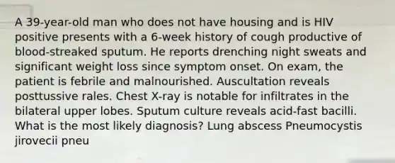 A 39-year-old man who does not have housing and is HIV positive presents with a 6-week history of cough productive of blood-streaked sputum. He reports drenching night sweats and significant weight loss since symptom onset. On exam, the patient is febrile and malnourished. Auscultation reveals posttussive rales. Chest X-ray is notable for infiltrates in the bilateral upper lobes. Sputum culture reveals acid-fast bacilli. What is the most likely diagnosis? Lung abscess Pneumocystis jirovecii pneu