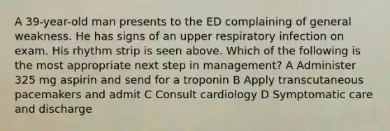 A 39-year-old man presents to the ED complaining of general weakness. He has signs of an upper respiratory infection on exam. His rhythm strip is seen above. Which of the following is the most appropriate next step in management? A Administer 325 mg aspirin and send for a troponin B Apply transcutaneous pacemakers and admit C Consult cardiology D Symptomatic care and discharge