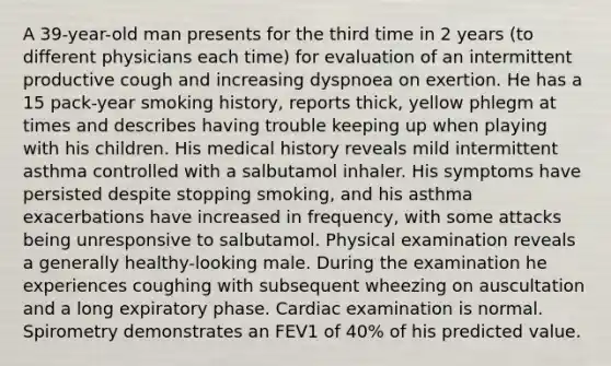 A 39-year-old man presents for the third time in 2 years (to different physicians each time) for evaluation of an intermittent productive cough and increasing dyspnoea on exertion. He has a 15 pack-year smoking history, reports thick, yellow phlegm at times and describes having trouble keeping up when playing with his children. His medical history reveals mild intermittent asthma controlled with a salbutamol inhaler. His symptoms have persisted despite stopping smoking, and his asthma exacerbations have increased in frequency, with some attacks being unresponsive to salbutamol. Physical examination reveals a generally healthy-looking male. During the examination he experiences coughing with subsequent wheezing on auscultation and a long expiratory phase. Cardiac examination is normal. Spirometry demonstrates an FEV1 of 40% of his predicted value.