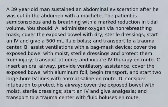 A 39-year-old man sustained an abdominal evisceration after he was cut in the abdomen with a machete. The patient is semiconscious and is breathing with a marked reduction in tidal volume. You should: A. administer oxygen via nonrebreathing mask; cover the exposed bowel with dry, sterile dressings; start an IV and give a 500 mL fluid bolus; and transport to a trauma center. B. assist ventilations with a bag-mask device; cover the exposed bowel with moist, sterile dressings and protect them from injury; transport at once; and initiate IV therapy en route. C. insert an oral airway, provide ventilatory assistance, cover the exposed bowel with aluminum foil, begin transport, and start two large-bore IV lines with normal saline en route. D. consider intubation to protect his airway; cover the exposed bowel with moist, sterile dressings; start an IV and give analgesia; and transport to a trauma center with fluid boluses en route.