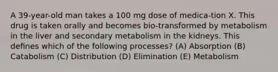 A 39-year-old man takes a 100 mg dose of medica-tion X. This drug is taken orally and becomes bio-transformed by metabolism in the liver and secondary metabolism in the kidneys. This deﬁnes which of the following processes? (A) Absorption (B) Catabolism (C) Distribution (D) Elimination (E) Metabolism