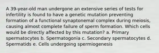 A 39-year-old man undergone an extensive series of tests for infertility is found to have a genetic mutation preventing formation of a functional synaptonemal complex during meiosis, causing almost complete failure of sperm formation. Which cells would be directly affected by this mutation? a. Primary spermatocytes b. Spermatogonia c. Secondary spermatocytes d. Spermatids e. Cells undergoing spermiogenesis