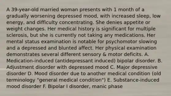 A 39-year-old married woman presents with 1 month of a gradually worsening depressed mood, with increased sleep, low energy, and difficulty concentrating. She denies appetite or weight changes. Her medical history is significant for multiple sclerosis, but she is currently not taking any medications. Her mental status examination is notable for psychomotor slowing and a depressed and blunted affect. Her physical examination demonstrates several different sensory & motor deficits. A. Medication-induced (antidepressant induced) bipolar disorder. B. Adjustment disorder with depressed mood C. Major depressive disorder D. Mood disorder due to another medical condition (old terminology "general medical condition") E. Substance-induced mood disorder F. Bipolar I disorder, manic phase