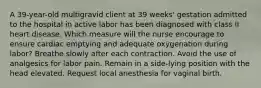 A 39-year-old multigravid client at 39 weeks' gestation admitted to the hospital in active labor has been diagnosed with class II heart disease. Which measure will the nurse encourage to ensure cardiac emptying and adequate oxygenation during labor? Breathe slowly after each contraction. Avoid the use of analgesics for labor pain. Remain in a side-lying position with the head elevated. Request local anesthesia for vaginal birth.