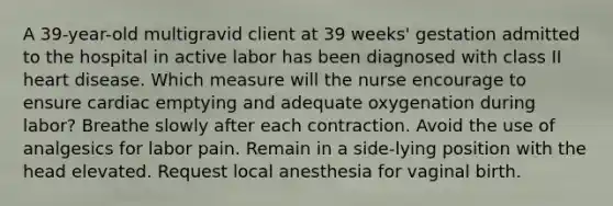 A 39-year-old multigravid client at 39 weeks' gestation admitted to the hospital in active labor has been diagnosed with class II heart disease. Which measure will the nurse encourage to ensure cardiac emptying and adequate oxygenation during labor? Breathe slowly after each contraction. Avoid the use of analgesics for labor pain. Remain in a side-lying position with the head elevated. Request local anesthesia for vaginal birth.