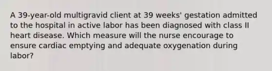 A 39-year-old multigravid client at 39 weeks' gestation admitted to the hospital in active labor has been diagnosed with class II heart disease. Which measure will the nurse encourage to ensure cardiac emptying and adequate oxygenation during labor?