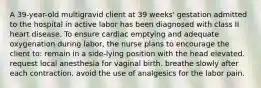 A 39-year-old multigravid client at 39 weeks' gestation admitted to the hospital in active labor has been diagnosed with class II heart disease. To ensure cardiac emptying and adequate oxygenation during labor, the nurse plans to encourage the client to: remain in a side-lying position with the head elevated. request local anesthesia for vaginal birth. breathe slowly after each contraction. avoid the use of analgesics for the labor pain.