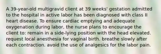 A 39-year-old multigravid client at 39 weeks' gestation admitted to the hospital in active labor has been diagnosed with class II heart disease. To ensure cardiac emptying and adequate oxygenation during labor, the nurse plans to encourage the client to: remain in a side-lying position with the head elevated. request local anesthesia for vaginal birth. breathe slowly after each contraction. avoid the use of analgesics for the labor pain.