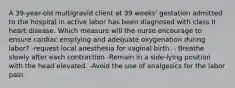 A 39-year-old multigravid client at 39 weeks' gestation admitted to the hospital in active labor has been diagnosed with class II heart disease. Which measure will the nurse encourage to ensure cardiac emptying and adequate oxygenation during labor? -request local anesthesia for vaginal birth. - Breathe slowly after each contraction -Remain in a side-lying position with the head elevated. -Avoid the use of analgesics for the labor pain.