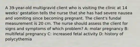 A 39-year-old multigravid client who is visiting the clinic at 14 weeks' gestation tells the nurse that she has had severe nausea and vomiting since becoming pregnant. The client's fundal measurement is 20 cm. The nurse should assess the client for signs and symptoms of which problem? A: molar pregnancy B: multifetal pregnancy C: increased fetal activity D: history of polycythemia