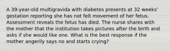 A 39-year-old multigravida with diabetes presents at 32 weeks' gestation reporting she has not felt movement of her fetus. Assessment reveals the fetus has died. The nurse shares with the mother that the institution takes pictures after the birth and asks if she would like one. What is the best response if the mother angerily says no and starts crying?