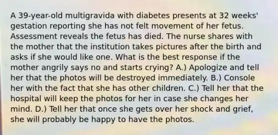 A 39-year-old multigravida with diabetes presents at 32 weeks' gestation reporting she has not felt movement of her fetus. Assessment reveals the fetus has died. The nurse shares with the mother that the institution takes pictures after the birth and asks if she would like one. What is the best response if the mother angrily says no and starts crying? A.) Apologize and tell her that the photos will be destroyed immediately. B.) Console her with the fact that she has other children. C.) Tell her that the hospital will keep the photos for her in case she changes her mind. D.) Tell her that once she gets over her shock and grief, she will probably be happy to have the photos.