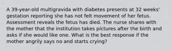 A 39-year-old multigravida with diabetes presents at 32 weeks' gestation reporting she has not felt movement of her fetus. Assessment reveals the fetus has died. The nurse shares with the mother that the institution takes pictures after the birth and asks if she would like one. What is the best response if the mother angrily says no and starts crying?