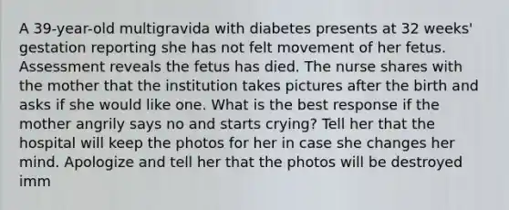 A 39-year-old multigravida with diabetes presents at 32 weeks' gestation reporting she has not felt movement of her fetus. Assessment reveals the fetus has died. The nurse shares with the mother that the institution takes pictures after the birth and asks if she would like one. What is the best response if the mother angrily says no and starts crying? Tell her that the hospital will keep the photos for her in case she changes her mind. Apologize and tell her that the photos will be destroyed imm