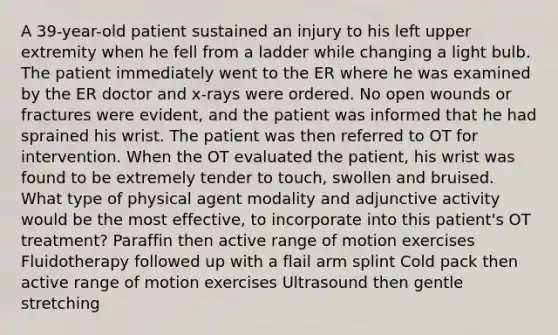 A 39-year-old patient sustained an injury to his left upper extremity when he fell from a ladder while changing a light bulb. The patient immediately went to the ER where he was examined by the ER doctor and x-rays were ordered. No open wounds or fractures were evident, and the patient was informed that he had sprained his wrist. The patient was then referred to OT for intervention. When the OT evaluated the patient, his wrist was found to be extremely tender to touch, swollen and bruised. What type of physical agent modality and adjunctive activity would be the most effective, to incorporate into this patient's OT treatment? Paraffin then active range of motion exercises Fluidotherapy followed up with a flail arm splint Cold pack then active range of motion exercises Ultrasound then gentle stretching