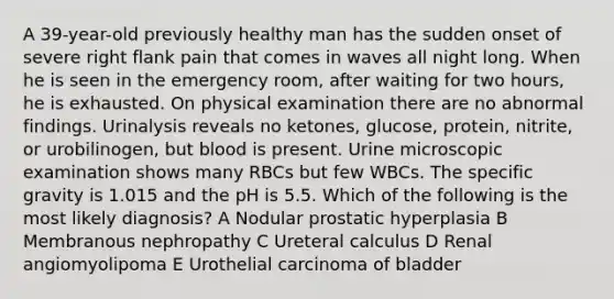 A 39-year-old previously healthy man has the sudden onset of severe right flank pain that comes in waves all night long. When he is seen in the emergency room, after waiting for two hours, he is exhausted. On physical examination there are no abnormal findings. Urinalysis reveals no ketones, glucose, protein, nitrite, or urobilinogen, but blood is present. Urine microscopic examination shows many RBCs but few WBCs. The specific gravity is 1.015 and the pH is 5.5. Which of the following is the most likely diagnosis? A Nodular prostatic hyperplasia B Membranous nephropathy C Ureteral calculus D Renal angiomyolipoma E Urothelial carcinoma of bladder