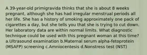 A 39-year-old primigravida thinks that she is about 8 weeks pregnant, although she has had irregular menstrual periods all her life. She has a history of smoking approximately one pack of cigarettes a day, but she tells you that she is trying to cut down. Her laboratory data are within normal limits. What diagnostic technique could be used with this pregnant woman at this time? a.Ultrasound examination b.Maternal serum alpha-fetoprotein (MSAFP) screening c.Amniocentesis d.Nonstress test (NST)