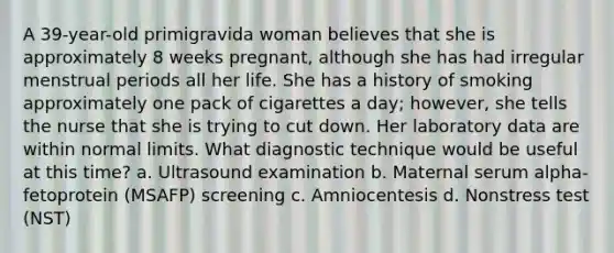 A 39-year-old primigravida woman believes that she is approximately 8 weeks pregnant, although she has had irregular menstrual periods all her life. She has a history of smoking approximately one pack of cigarettes a day; however, she tells the nurse that she is trying to cut down. Her laboratory data are within normal limits. What diagnostic technique would be useful at this time? a. Ultrasound examination b. Maternal serum alpha-fetoprotein (MSAFP) screening c. Amniocentesis d. Nonstress test (NST)