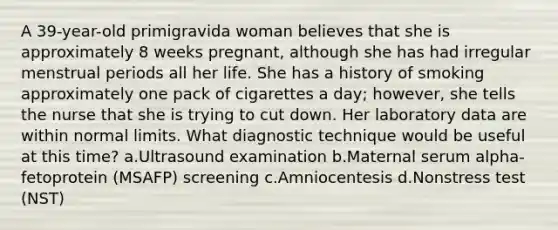 A 39-year-old primigravida woman believes that she is approximately 8 weeks pregnant, although she has had irregular menstrual periods all her life. She has a history of smoking approximately one pack of cigarettes a day; however, she tells the nurse that she is trying to cut down. Her laboratory data are within normal limits. What diagnostic technique would be useful at this time? a.Ultrasound examination b.Maternal serum alpha-fetoprotein (MSAFP) screening c.Amniocentesis d.Nonstress test (NST)