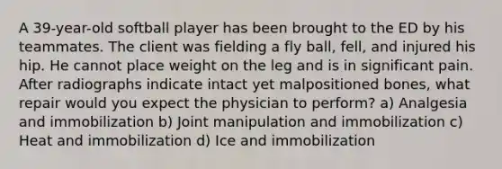 A 39-year-old softball player has been brought to the ED by his teammates. The client was fielding a fly ball, fell, and injured his hip. He cannot place weight on the leg and is in significant pain. After radiographs indicate intact yet malpositioned bones, what repair would you expect the physician to perform? a) Analgesia and immobilization b) Joint manipulation and immobilization c) Heat and immobilization d) Ice and immobilization