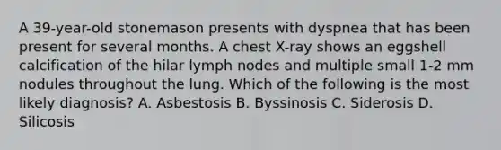 A 39-year-old stonemason presents with dyspnea that has been present for several months. A chest X-ray shows an eggshell calcification of the hilar lymph nodes and multiple small 1-2 mm nodules throughout the lung. Which of the following is the most likely diagnosis? A. Asbestosis B. Byssinosis C. Siderosis D. Silicosis