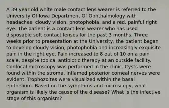 A 39-year-old white male contact lens wearer is referred to the University Of Iowa Department Of Ophthalmology with headaches, cloudy vision, photophobia, and a red, painful right eye. The patient is a contact lens wearer who has used disposable soft contact lenses for the past 3 months. Three weeks prior to presentation at the University, the patient began to develop cloudy vision, photophobia and increasingly exquisite pain in the right eye. Pain increased to 8 out of 10 on a pain scale, despite topical antibiotic therapy at an outside facility. Confocal microscopy was performed in the clinic. Cysts were found within the stroma. Inflamed posterior corneal nerves were evident. Trophozoites were visualized within the basal epithelium. Based on the symptoms and microscopy, what organism is likely the cause of the disease? What is the infective stage of this organism?