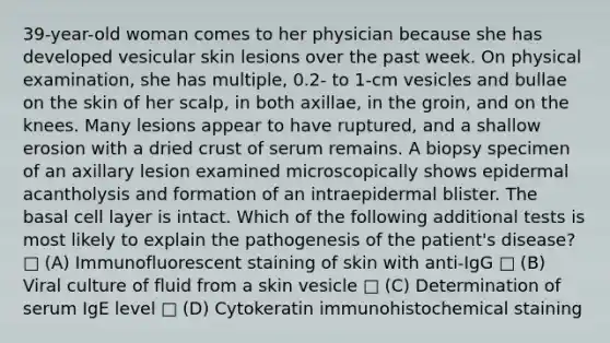 39-year-old woman comes to her physician because she has developed vesicular skin lesions over the past week. On physical examination, she has multiple, 0.2- to 1-cm vesicles and bullae on the skin of her scalp, in both axillae, in the groin, and on the knees. Many lesions appear to have ruptured, and a shallow erosion with a dried crust of serum remains. A biopsy specimen of an axillary lesion examined microscopically shows epidermal acantholysis and formation of an intraepidermal blister. The basal cell layer is intact. Which of the following additional tests is most likely to explain the pathogenesis of the patient's disease? □ (A) Immunofluorescent staining of skin with anti-IgG □ (B) Viral culture of fluid from a skin vesicle □ (C) Determination of serum IgE level □ (D) Cytokeratin immunohistochemical staining