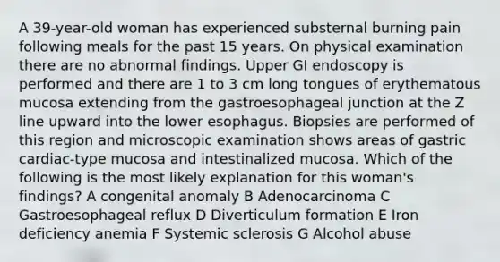 A 39-year-old woman has experienced substernal burning pain following meals for the past 15 years. On physical examination there are no abnormal findings. Upper GI endoscopy is performed and there are 1 to 3 cm long tongues of erythematous mucosa extending from the gastroesophageal junction at the Z line upward into the lower esophagus. Biopsies are performed of this region and microscopic examination shows areas of gastric cardiac-type mucosa and intestinalized mucosa. Which of the following is the most likely explanation for this woman's findings? A congenital anomaly B Adenocarcinoma C Gastroesophageal reflux D Diverticulum formation E Iron deficiency anemia F Systemic sclerosis G Alcohol abuse