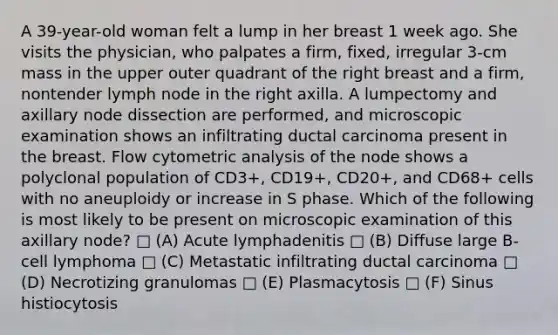 A 39-year-old woman felt a lump in her breast 1 week ago. She visits the physician, who palpates a firm, fixed, irregular 3-cm mass in the upper outer quadrant of the right breast and a firm, nontender lymph node in the right axilla. A lumpectomy and axillary node dissection are performed, and microscopic examination shows an infiltrating ductal carcinoma present in the breast. Flow cytometric analysis of the node shows a polyclonal population of CD3+, CD19+, CD20+, and CD68+ cells with no aneuploidy or increase in S phase. Which of the following is most likely to be present on microscopic examination of this axillary node? □ (A) Acute lymphadenitis □ (B) Diffuse large B-cell lymphoma □ (C) Metastatic infiltrating ductal carcinoma □ (D) Necrotizing granulomas □ (E) Plasmacytosis □ (F) Sinus histiocytosis