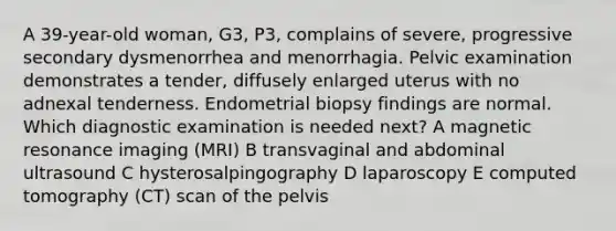 A 39-year-old woman, G3, P3, complains of severe, progressive secondary dysmenorrhea and menorrhagia. Pelvic examination demonstrates a tender, diffusely enlarged uterus with no adnexal tenderness. Endometrial biopsy findings are normal. Which diagnostic examination is needed next? A magnetic resonance imaging (MRI) B transvaginal and abdominal ultrasound C hysterosalpingography D laparoscopy E computed tomography (CT) scan of the pelvis