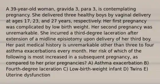 A 39-year-old woman, gravida 3, para 3, is contemplating pregnancy. She delivered three healthy boys by vaginal delivery at ages 17, 23, and 27 years, respectively. Her first pregnancy was complicated by low birth weight. Her second pregnancy was unremarkable. She incurred a third-degree laceration after extension of a midline episiotomy upon delivery of her third boy. Her past medical history is unremarkable other than three to four asthma exacerbations every month. Her risk of which of the following is most increased in a subsequent pregnancy, as compared to her prior pregnancies? A) Asthma exacerbation B) Fourth-degree laceration C) Low-birth-weight infant D) Twins E) Uterine dysfunction