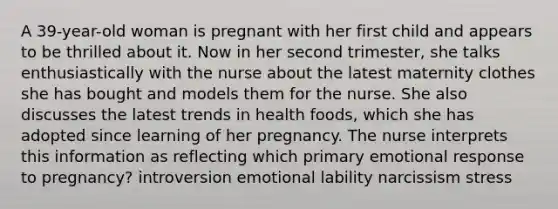 A 39-year-old woman is pregnant with her first child and appears to be thrilled about it. Now in her second trimester, she talks enthusiastically with the nurse about the latest maternity clothes she has bought and models them for the nurse. She also discusses the latest trends in health foods, which she has adopted since learning of her pregnancy. The nurse interprets this information as reflecting which primary emotional response to pregnancy? introversion emotional lability narcissism stress