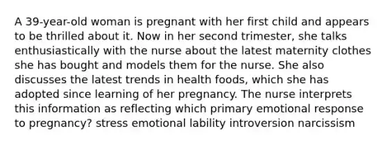 A 39-year-old woman is pregnant with her first child and appears to be thrilled about it. Now in her second trimester, she talks enthusiastically with the nurse about the latest maternity clothes she has bought and models them for the nurse. She also discusses the latest trends in health foods, which she has adopted since learning of her pregnancy. The nurse interprets this information as reflecting which primary emotional response to pregnancy? stress emotional lability introversion narcissism